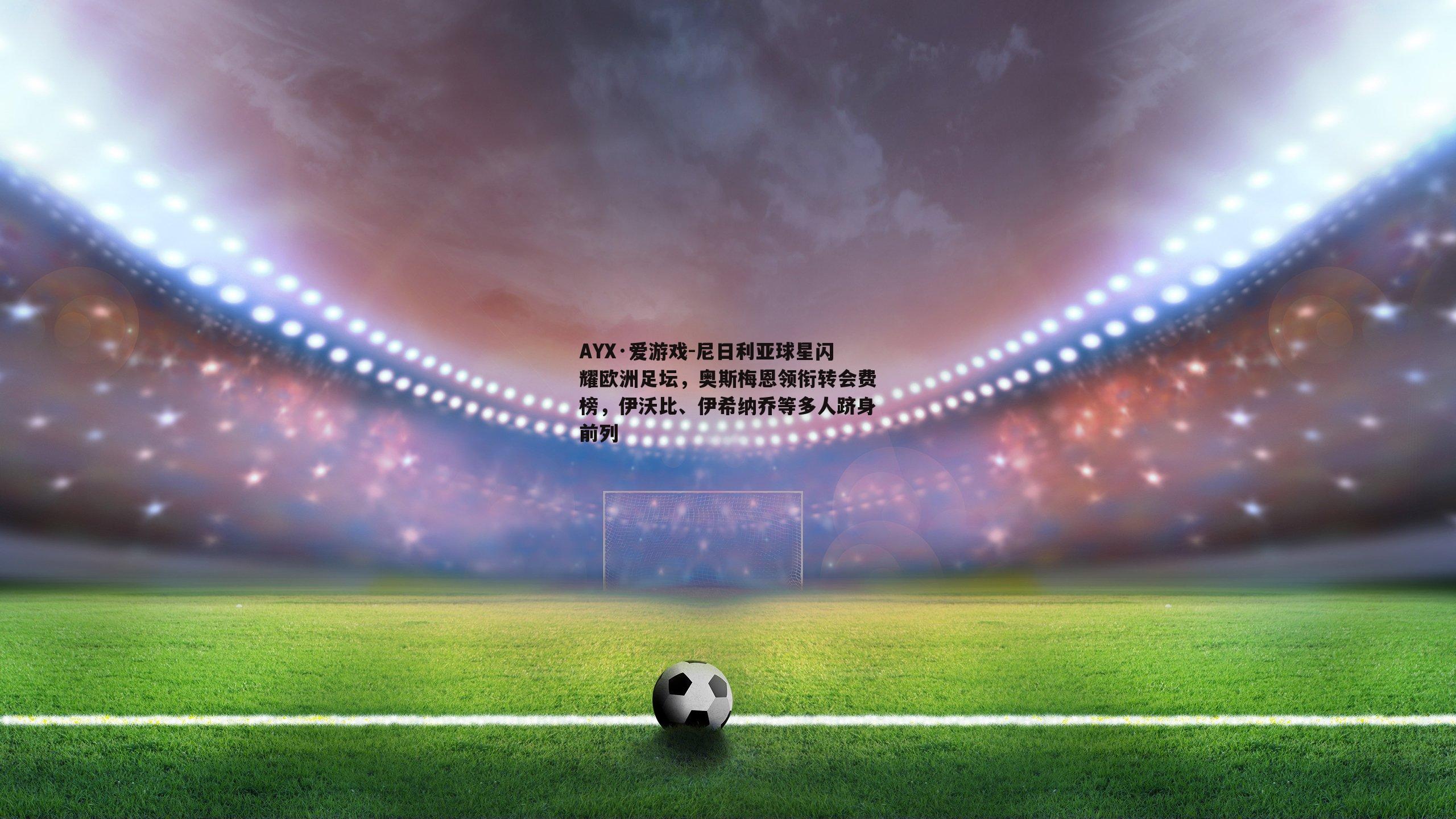AYX·爱游戏-尼日利亚球星闪耀欧洲足坛,奥斯梅恩领衔转会费榜,伊沃比、伊希纳乔等多人跻身前列 AYX·爱游戏-尼日利亚球星闪耀欧洲足坛,奥斯梅恩领衔转会费榜,伊沃比、伊希纳乔等多人跻身前列